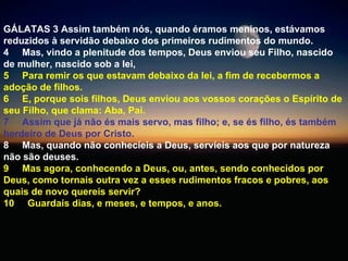 GÁLATAS 3 Assim também nós, quando éramos meninos, estávamos reduzidos à servidão debaixo dos primeiros rudimentos do mundo.  4  Mas, vindo a plenitude dos tempos, Deus enviou seu Filho, nascido de mulher, nascido sob a lei,  5  Para remir os que estavam debaixo da lei, a fim de recebermos a adoção de filhos.  6  E, porque sois filhos, Deus enviou aos vossos corações o Espírito de seu Filho, que clama: Aba, Pai.  7  Assim que já não és mais servo, mas filho; e, se és filho, és também herdeiro de Deus por Cristo.  8  Mas, quando não conhecíeis a Deus, servíeis aos que por natureza não são deuses.   9  Mas agora, conhecendo a Deus, ou, antes, sendo conhecidos por Deus, como tornais outra vez a esses rudimentos fracos e pobres, aos quais de novo quereis servir?  10  Guardais dias, e meses, e tempos, e anos.  