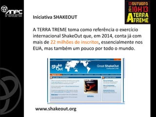 A TERRA TREME toma como referência o exercício internacional ShakeOut que, em 2014, conta já com mais de 22 milhões de inscritos, essencialmente nos EUA, mas também um pouco por todo o mundo. 
www.shakeout.org 
Iniciativa SHAKEOUT  