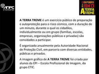 A TERRA TREME é um exercício público de preparação e autoproteção para o risco sísmico, com a duração de um minuto, durante o qual os cidadãos, individualmente ou em grupo (famílias, escolas, empresas, organizações públicas e privadas) são convidados a participar. 
É organizado anualmente pela Autoridade Nacional 
de Proteção Civil, em parceria com diversas entidades, públicas e privadas. 
A imagem gráfica de A TERRA TREME foi criada por alunos da EPI – Escola Profissional de Imagem, do grupo ETIC.  
