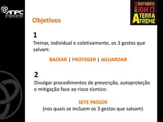1 
Treinar, individual e coletivamente, os 3 gestos que salvam: 
BAIXAR | PROTEGER | AGUARDAR 
2 
Divulgar procedimentos de prevenção, autoproteção e mitigação face ao risco sísmico: 
SETE PASSOS 
(nos quais se incluem os 3 gestos que salvam) 
Objetivos  