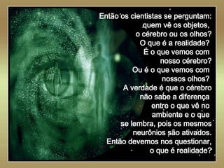   Então os cientistas se perguntam: quem vê os objetos,  o cérebro ou os olhos? O que é a realidade?  É o que vemos com  nosso cérebro? Ou é o que vemos com  nossos olhos?  A verdade é que o cérebro não sabe a diferença  entre o que vê no  ambiente e o que  se lembra, pois os mesmos neurônios são ativados. Então devemos nos questionar, o que é realidade? 