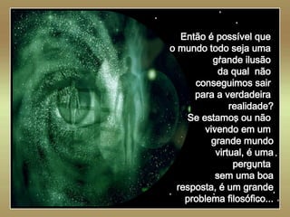   Então é possível que  o mundo todo seja uma  grande ilusão  da qual  não  conseguimos sair  para a verdadeira  realidade? Se estamos ou não  vivendo em um  grande mundo virtual, é uma pergunta  sem uma boa resposta, é um grande problema filosófico... 