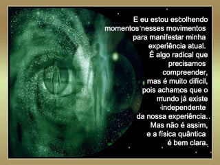   E eu estou escolhendo momentos nesses movimentos  para manifestar minha  experiência atual.  É algo radical que precisamos  compreender, mas é muito difícil, pois achamos que o mundo já existe independente  da nossa experiência. Mas não é assim, e a física quântica  é bem clara. 
