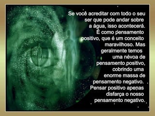   Se você acreditar com todo o seu ser que pode andar sobre  a água, isso acontecerá. É como pensamento  positivo, que é um conceito  maravilhoso. Mas geralmente temos  uma névoa de pensamento positivo, cobrindo uma  enorme massa de pensamento negativo.  Pensar positivo apenas  disfarça o nosso  pensamento negativo. 
