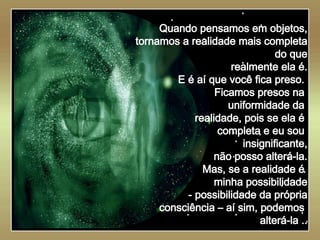   Quando pensamos em objetos, tornamos a realidade mais completa do que realmente ela é. E é aí que você fica preso.  Ficamos presos na  uniformidade da  realidade, pois se ela é  completa e eu sou  insignificante, não posso alterá-la. Mas, se a realidade é  minha possibilidade - possibilidade da própria consciência – aí sim, podemos  alterá-la .. 
