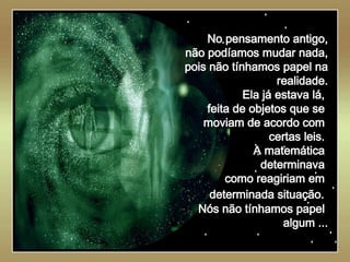   No pensamento antigo, não podíamos mudar nada, pois não tínhamos papel na realidade. Ela já estava lá,  feita de objetos que se  moviam de acordo com  certas leis.  A matemática  determinava  como reagiriam em  determinada situação.   Nós não tínhamos papel  algum ... 