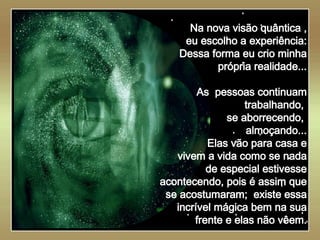   Na nova visão quântica , eu escolho a experiência: Dessa forma eu crio minha própria realidade... As  pessoas continuam trabalhando,  se aborrecendo,  almoçando... Elas vão para casa e vivem a vida como se nada de especial estivesse acontecendo, pois é assim que se acostumaram;  existe essa incrível mágica bem na sua frente e elas não vêem. 