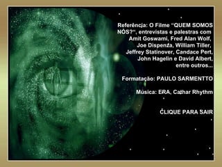   Referência: O Filme “QUEM SOMOS NÓS?“, entrevistas e palestras com  Amit Goswami, Fred Alan Wolf,  Joe Dispenza, William Tiller,  Jeffrey Statinover, Candace Pert, John Hagelin e David Albert, entre outros... Formatação: PAULO SARMENTTO Música: ERA, Cathar Rhythm CLIQUE PARA SAIR 
