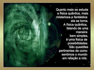   Quanto mais se estuda a física quântica, mais misteriosa e fantástica  ela se torna. A física quântica,  falando de uma maneira  bem simples, é uma física de  possibilidades. São questões pertinentes de como  sentimos o mundo  em relação a nós.  