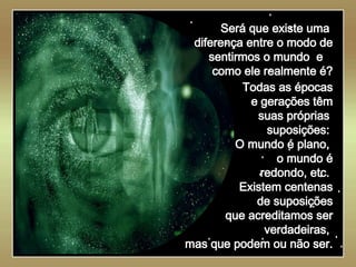   Será que existe uma  diferença entre o modo de sentirmos o mundo  e  como ele realmente é? Todas as épocas e gerações têm suas próprias  suposições:  O mundo é plano,  o mundo é redondo, etc.  Existem centenas de suposições que acreditamos ser verdadeiras,  mas que podem ou não ser. 