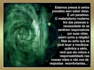   Estamos presos à certos preceitos sem saber disso. É um paradoxo. O materialismo moderno tira das pessoas a  necessidade de se sentirem responsáveis por suas vidas,  assim como a religião! Mas eu acho que se você levar a mecânica  quântica a sério,  verá que ela coloca a responsabilidade nas nossas mãos e não nos dá  respostas  reconfortantes...   