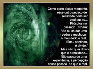   Como parte desse momento, esse outro pedaço de  realidade pode ser você ou eu... Filósofos no  passado  diziam: "Se eu chutar uma  pedra e machucar  o meu dedo é real.  Estou sentindo, é vívido.“ Mas não quer dizer que é a realidade... Não passa de uma  experiência, a percepção dessa pessoa  do que é real. 