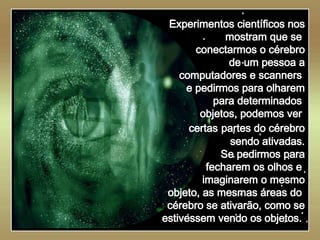   Experimentos científicos nos mostram que se  conectarmos o cérebro de um pessoa a computadores e scanners  e pedirmos para olharem para determinados  objetos, podemos ver  certas   partes do cérebro sendo ativadas. Se pedirmos para fecharem os olhos e  imaginarem o mesmo objeto, as mesmas áreas do  cérebro se ativarão, como se estivessem vendo os objetos.  