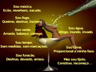 Sou música, Ecôo, reverbero, sacudo.   Sou fogo, Queimo, destruo, incinero. Sou água, Afogo, inundo, invado. Sou tempo, Sem medidas, sem marcações. Sou clima, Proporcional a minha fase. Sou vento, Arrasto, balanço, carrego. Sou furacão, Destruo, devasto, arraso. Mas sou tijolo, Construo, recomeço ... 