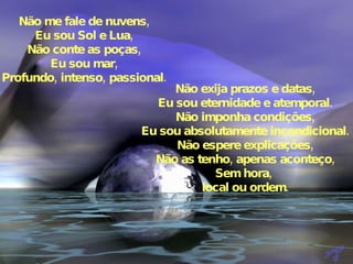 Não me fale de nuvens, Eu sou Sol e Lua, Não conte as poças, Eu sou mar, Profundo, intenso, passional. Não exija prazos e datas, Eu sou eternidade e atemporal. Não imponha condições, Eu sou absolutamente incondicional. Não espere explicações, Não as tenho, apenas aconteço, Sem hora,  local ou ordem. 