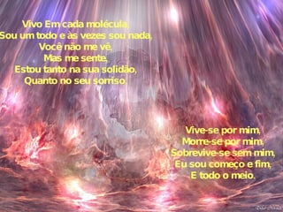 Vivo Em cada molécula, Sou um todo e às vezes sou nada, Você não me vê, Mas me sente, Estou tanto na sua solidão, Quanto no seu sorriso. Vive-se por mim, Morre-se por mim, Sobrevive-se sem mim, Eu sou começo e fim, E todo o meio. 