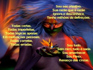 Sou seu objetivo, Sua razão que a razão Ignora e desconhece, Tenho milhões de definições, Todas certas, Todas imperfeitas, Todas lógicas apenas Em motivações pessoais, Todas corretas, Todas erradas, Sou tudo, Sem mim, tudo é nada. Sou amanhecer, Sou Fênix, Renasço das cinzas, 