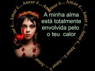 A minha alma está totalmente envolvida pelo  o teu  calor 
