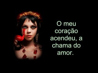 O meu coração acendeu, a chama do amor.   