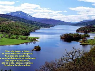 Não exija prazos e datas, eu sou eternidade e atemporal. Não imponha condições, eu sou absolutamente incondicional. Não espere explicações, não as tenho, apenas aconteço, Sem hora, local ou ordem. 