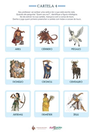 CARTELA 4
Seu professor vai sortear uma carta e ler o que está escrito nela.
Quando ele perguntar “Quem sou eu?”, identifique a figura mitológica.
Se ela estiver na sua cartela, marque-a com a coroa de louro.
Ganha o jogo quem primeiro preencher a cartela com todas a coroas de louro.
ARES CÉRBERO PÉGASO
DIONÍSIO CRONOS CENTAURO
ÁRTEMIS DEMÉTER ZEUS
 