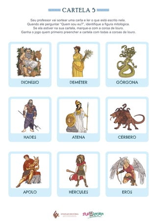 CARTELA 5
Seu professor vai sortear uma carta e ler o que está escrito nela.
Quando ele perguntar “Quem sou eu?”, identifique a figura mitológica.
Se ela estiver na sua cartela, marque-a com a coroa de louro.
Ganha o jogo quem primeiro preencher a cartela com todas a coroas de louro.
DIONÍSIO DEMÉTER GÓRGONA
HADES ATENA CÉRBERO
APOLO HÉRCULES EROS
 
