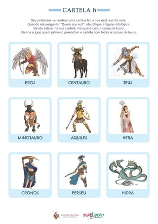 CARTELA 6
Seu professor vai sortear uma carta e ler o que está escrito nela.
Quando ele perguntar “Quem sou eu?”, identifique a figura mitológica.
Se ela estiver na sua cartela, marque-a com a coroa de louro.
Ganha o jogo quem primeiro preencher a cartela com todas a coroas de louro.
EROS CENTAURO ZEUS
MINOTAURO AQUILES HERA
CRONOS PERSEU HIDRA
 