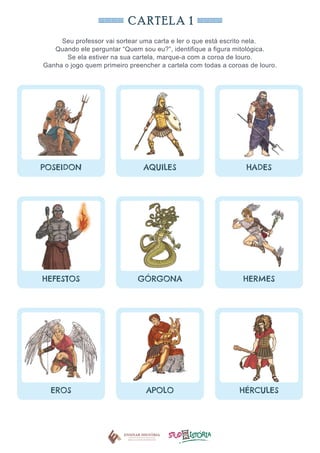 CARTELA 1
Seu professor vai sortear uma carta e ler o que está escrito nela.
Quando ele perguntar “Quem sou eu?”, identifique a figura mitológica.
Se ela estiver na sua cartela, marque-a com a coroa de louro.
Ganha o jogo quem primeiro preencher a cartela com todas a coroas de louro.
POSEIDON AQUILES HADES
HEFESTOS GÓRGONA HERMES
EROS APOLO HÉRCULES
 