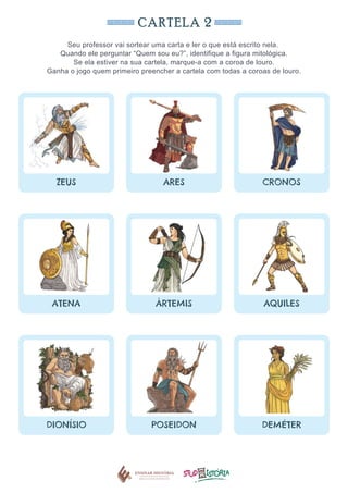 CARTELA 2
Seu professor vai sortear uma carta e ler o que está escrito nela.
Quando ele perguntar “Quem sou eu?”, identifique a figura mitológica.
Se ela estiver na sua cartela, marque-a com a coroa de louro.
Ganha o jogo quem primeiro preencher a cartela com todas a coroas de louro.
ZEUS ARES CRONOS
ATENA ÁRTEMIS AQUILES
DIONÍSIO POSEIDON DEMÉTER
 
