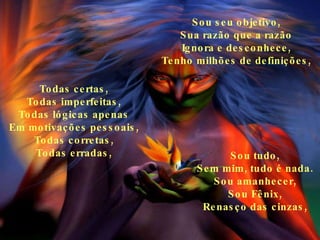 Sou seu objetivo, Sua razão que a razão Ignora e desconhece, Tenho milhões de definições, Todas certas, Todas imperfeitas, Todas lógicas apenas Em motivações pessoais, Todas corretas, Todas erradas, Sou tudo, Sem mim, tudo é nada. Sou amanhecer, Sou Fênix, Renasço das cinzas, 
