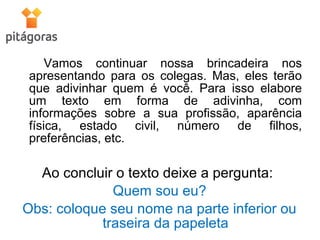Vamos continuar nossa brincadeira nos
apresentando para os colegas. Mas, eles terão
que adivinhar quem é você. Para isso elabore
um texto em forma de adivinha, com
informações sobre a sua profissão, aparência
física, estado civil, número de filhos,
preferências, etc.
Ao concluir o texto deixe a pergunta:
Quem sou eu?
Obs: coloque seu nome na parte inferior ou
traseira da papeleta
 