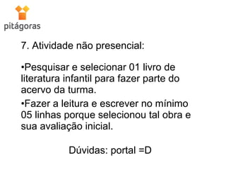 7. Atividade não presencial:
•Pesquisar e selecionar 01 livro de
literatura infantil para fazer parte do
acervo da turma.
•Fazer a leitura e escrever no mínimo
05 linhas porque selecionou tal obra e
sua avaliação inicial.
Dúvidas: portal =D
 