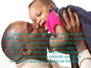 Quando menos esperava, lá estava você frente ao computador, imitando meus gestos, tentando digitar tão rápido quanto eu, manuseando o mouse, clicando aqui e ali, vitoriosa, retirando da impressora a folha reproduzindo o bicho colorido que você escolhera na página aberta da internet.  