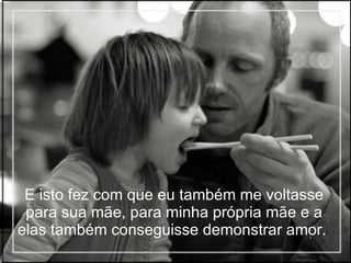 E isto fez com que eu também me voltasse para sua mãe, para minha própria mãe e a elas também conseguisse demonstrar amor.   