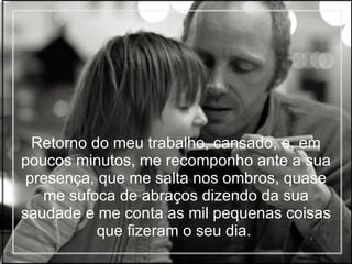 Retorno do meu trabalho, cansado, e, em poucos minutos, me recomponho ante a sua presença, que me salta nos ombros, quase me sufoca de abraços dizendo da sua saudade e me conta as mil pequenas coisas que fizeram o seu dia.   