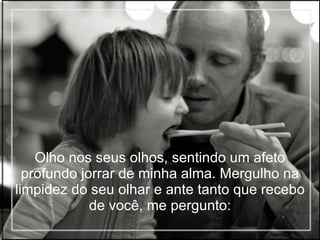 Olho nos seus olhos, sentindo um afeto profundo jorrar de minha alma. Mergulho na limpidez do seu olhar e ante tanto que recebo de você, me pergunto: 