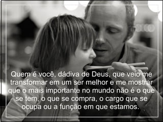 Quem é você, dádiva de Deus, que veio me transformar em um ser melhor e me mostrar que o mais importante no mundo não é o que se tem, o que se compra, o cargo que se ocupa ou a função em que estamos.  