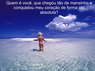 Quem é você, que chegou tão de mansinho e conquistou meu coração de forma tão absoluta? 