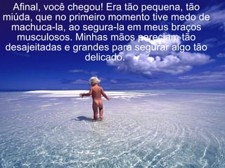 Afinal, você chegou! Era tão pequena, tão miúda, que no primeiro momento tive medo de machuca-la, ao segura-la em meus braços musculosos. Minhas mãos pareciam tão desajeitadas e grandes para segurar algo tão delicado.   