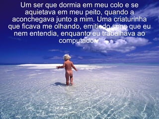 Um ser que dormia em meu colo e se aquietava em meu peito, quando a aconchegava junto a mim. Uma criaturinha que ficava me olhando, emitindo sons que eu nem entendia, enquanto eu trabalhava ao computador.   