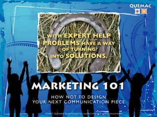 EXPERT HELP
       WITH
     PROBLEMS HAVE A WAY
             OF TURNING
         INTO SOLUTIONS.




MARKETING 101
        H O W N OT TO D E S I G N
YO U R N E X T C O M M U N I C AT I O N P I E C E

      ©2007 QUEMAC quintessential marketing and communications
 