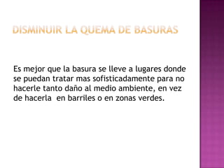 Es mejor que la basura se lleve a lugares donde
se puedan tratar mas sofisticadamente para no
hacerle tanto daño al medio ambiente, en vez
de hacerla en barriles o en zonas verdes.

 