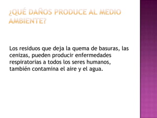Los residuos que deja la quema de basuras, las
cenizas, pueden producir enfermedades
respiratorias a todos los seres humanos,
también contamina el aire y el agua.

 