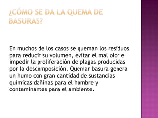 En muchos de los casos se queman los residuos
para reducir su volumen, evitar el mal olor e
impedir la proliferación de plagas producidas
por la descomposición. Quemar basura genera
un humo con gran cantidad de sustancias
químicas dañinas para el hombre y
contaminantes para el ambiente.

 