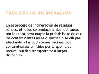 En el proceso de incineración de residuos
sólidos, el fuego se produce a nivel del suelo,
por lo tanto, será mayor la probabilidad de que
los contaminantes no se dispersen o se diluyan
afectando a las poblaciones vecinas. Los
contaminantes emitidos por la quema de
basura, pueden transportarse a largas
distancias.

 