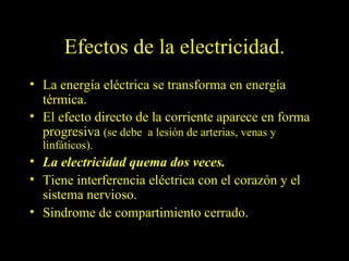 Efectos de la electricidad.
• La energía eléctrica se transforma en energía
  térmica.
• El efecto directo de la corriente aparece en forma
  progresiva (se debe a lesión de arterias, venas y
  linfáticos).
• La electricidad quema dos veces.
• Tiene interferencia eléctrica con el corazón y el
  sistema nervioso.
• Sindrome de compartimiento cerrado.
 