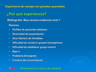 Experiencia de manejo con grandes quemados ¿Por qué experiencia? Bibliografía. Muy escasa evidencia nivel 1 Razones. Perfiles de pacientes distintos. Diversidad de presentación. Gran Número de Variables. Dificultad de construir grupos homogéneos. Dificultad de establecer grupo control Bajo n Problema Emergente Frontera del conocimiento Predomina el criterio de experto 