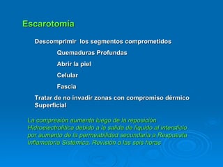Escarotomía Descomprimir  los segmentos comprometidos Quemaduras Profundas Abrir la piel Celular Fascia Tratar de no invadir zonas con compromiso dérmico Superficial  La compresión aumenta luego de la reposición Hidroelectrolítica debido a la salida de líquido al intersticio por aumento de la permeabilidad secundaria a Respuesta Inflamatoria Sistémica. Revisión a las seis horas 