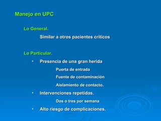 Manejo en UPC Lo General.   Similar a otros pacientes críticos Lo Particular. Presencia de una gran herida Puerta de entrada Fuente de contaminación Aislamiento de contacto . Intervenciones repetidas.  Dos o tres por semana Alto riesgo de complicaciones. 