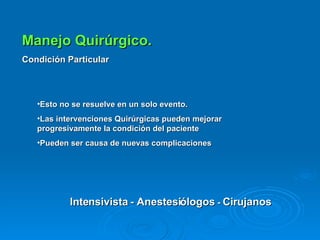 Manejo Quirúrgico. Condición Particular Esto no se resuelve en un solo evento. Las intervenciones Quirúrgicas pueden mejorar  progresivamente la condición del paciente Pueden ser causa de nuevas complicaciones Intensivista - Anestesiólogos  -  Cirujanos 